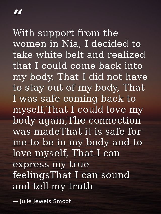 With support from the women in Nia, I decided to take white belt and realized that I could come back into my body. That  — Julie Jewels Smoot