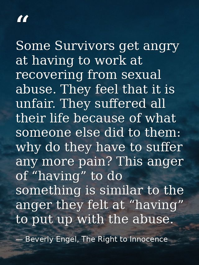 Some Survivors get angry at having to work at recovering from sexual abuse. They feel that it is unfair. They suffered a — Beverly Engel, The Right to Innocence