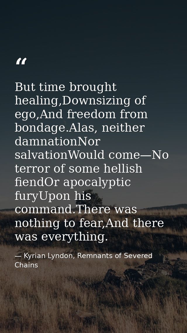 But time brought healing,Downsizing of ego,And freedom from bondage.Alas, neither damnationNor salvationWould come—No te — Kyrian Lyndon, Remnants of Severed Chains