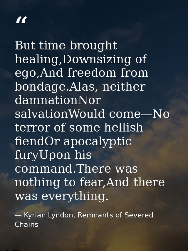 But time brought healing,Downsizing of ego,And freedom from bondage.Alas, neither damnationNor salvationWould come—No te — Kyrian Lyndon, Remnants of Severed Chains