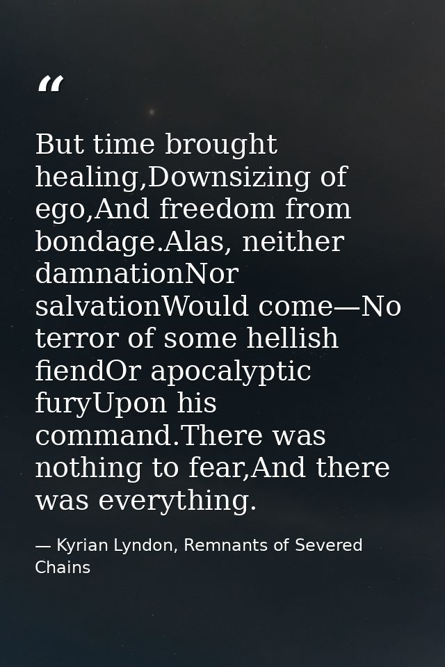 But time brought healing,Downsizing of ego,And freedom from bondage.Alas, neither damnationNor salvationWould come—No te — Kyrian Lyndon, Remnants of Severed Chains