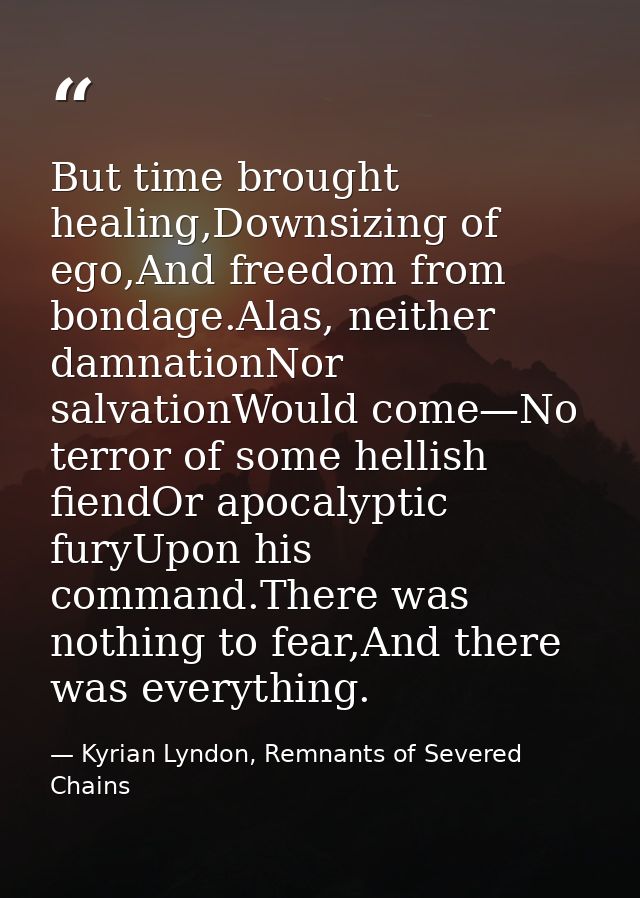 But time brought healing,Downsizing of ego,And freedom from bondage.Alas, neither damnationNor salvationWould come—No te — Kyrian Lyndon, Remnants of Severed Chains