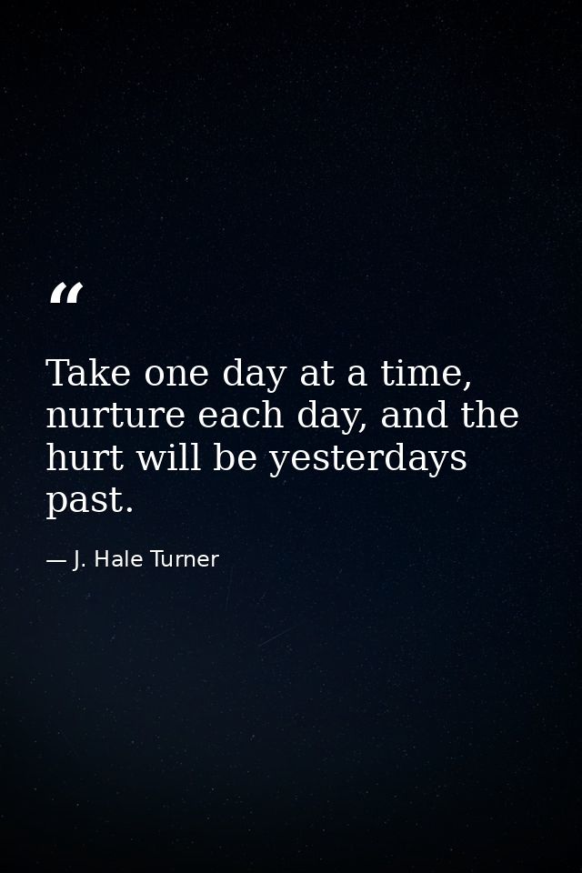 Take one day at a time, nurture each day, and the hurt will be yesterdays past. — J. Hale Turner