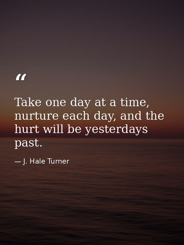 Take one day at a time, nurture each day, and the hurt will be yesterdays past. — J. Hale Turner