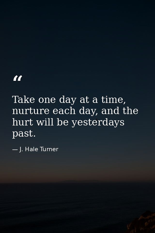 Take one day at a time, nurture each day, and the hurt will be yesterdays past. — J. Hale Turner