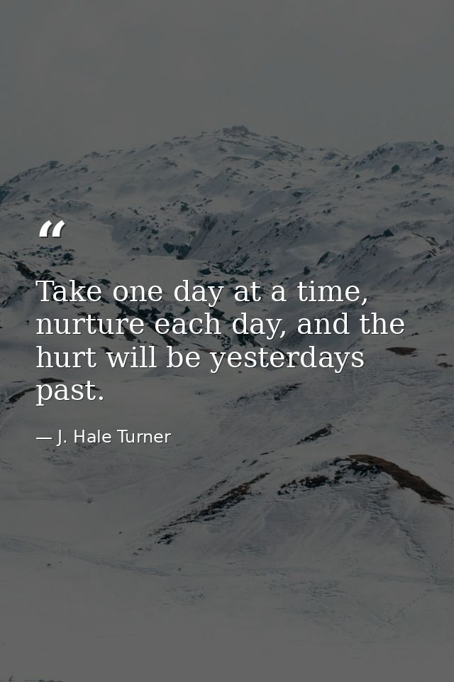 Take one day at a time, nurture each day, and the hurt will be yesterdays past. — J. Hale Turner