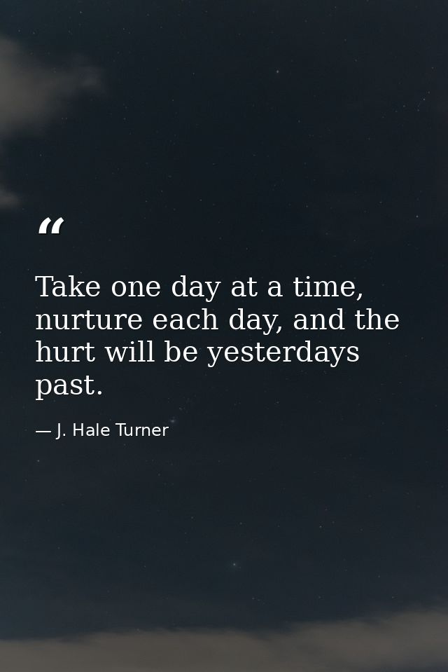 Take one day at a time, nurture each day, and the hurt will be yesterdays past. — J. Hale Turner