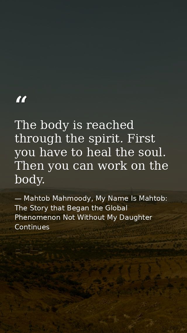 The body is reached through the spirit. First you have to heal the soul. Then you can work on the body. — Mahtob Mahmoody, My Name Is Mahtob: The Story that Began the Global Phenomenon Not Without My Daughter Continues