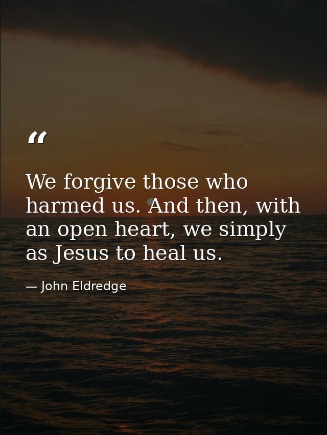We forgive those who harmed us. And then, with an open heart, we simply as Jesus to heal us. — John Eldredge