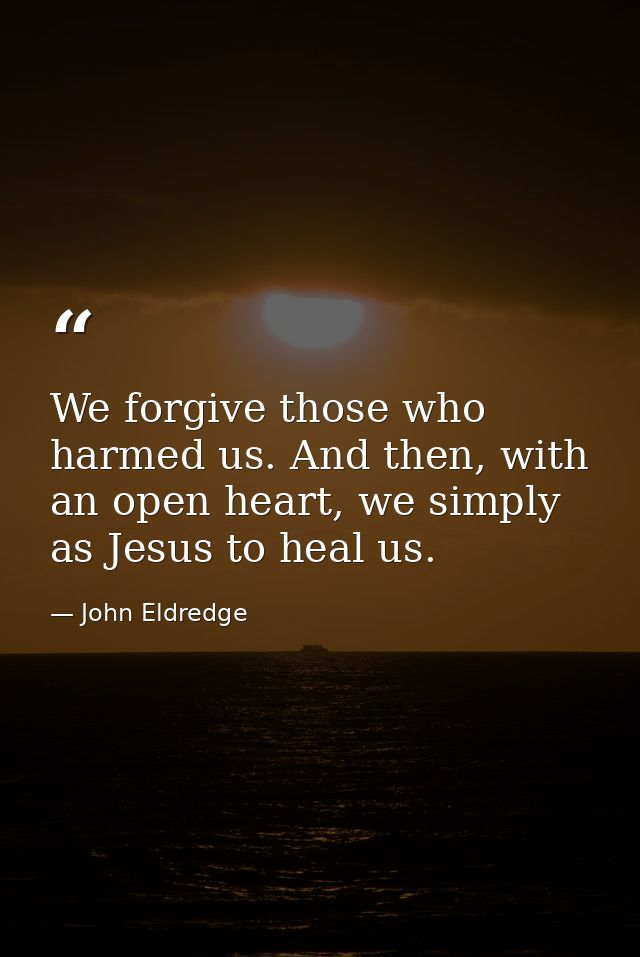 We forgive those who harmed us. And then, with an open heart, we simply as Jesus to heal us. — John Eldredge