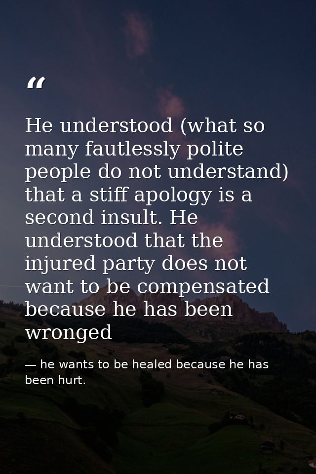 He understood (what so many fautlessly polite people do not understand) that a stiff apology is a second insult. He unde — he wants to be healed because he has been hurt.