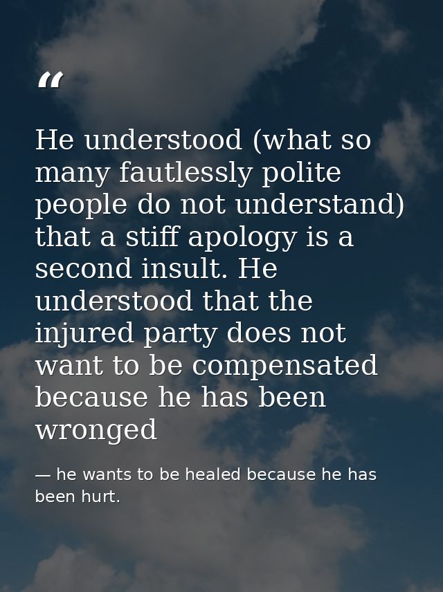 He understood (what so many fautlessly polite people do not understand) that a stiff apology is a second insult. He unde — he wants to be healed because he has been hurt.