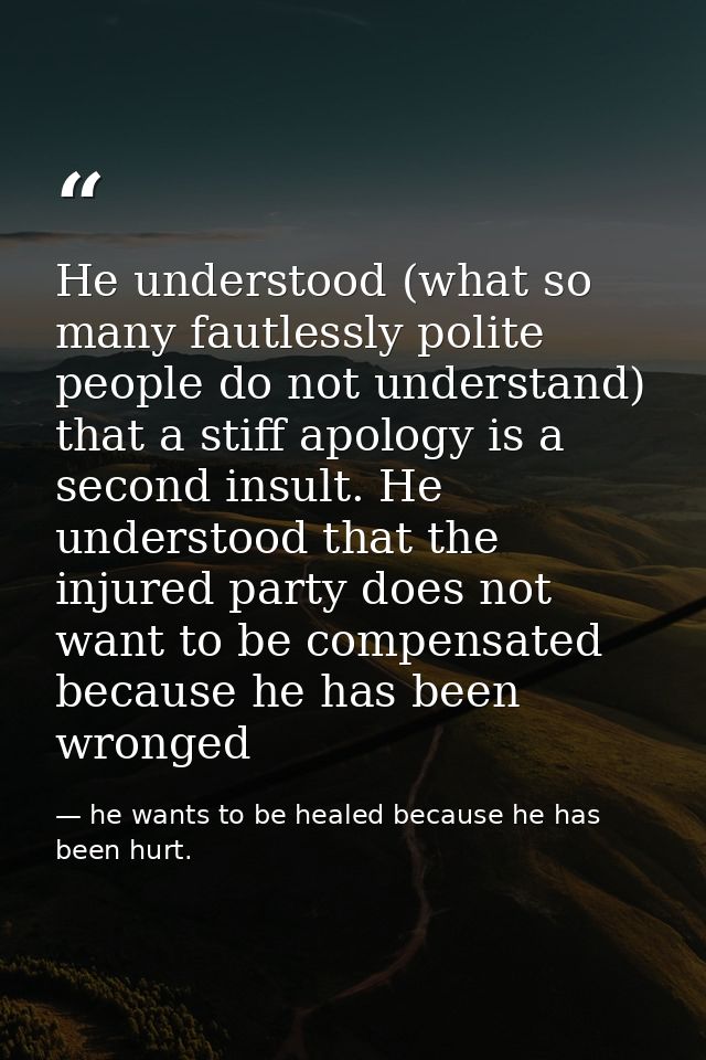 He understood (what so many fautlessly polite people do not understand) that a stiff apology is a second insult. He unde — he wants to be healed because he has been hurt.