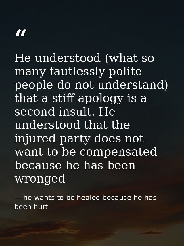He understood (what so many fautlessly polite people do not understand) that a stiff apology is a second insult. He unde — he wants to be healed because he has been hurt.