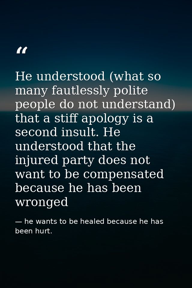 He understood (what so many fautlessly polite people do not understand) that a stiff apology is a second insult. He unde — he wants to be healed because he has been hurt.