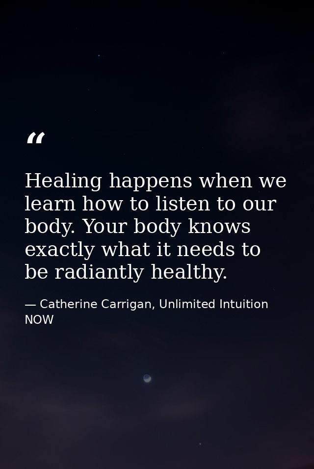 Healing happens when we learn how to listen to our body. Your body knows exactly what it needs to be radiantly healthy. — Catherine Carrigan, Unlimited Intuition NOW