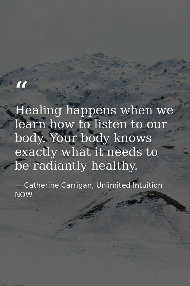 Healing happens when we learn how to listen to our body. Your body knows exactly what it needs to be radiantly healthy. — Catherine Carrigan, Unlimited Intuition NOW