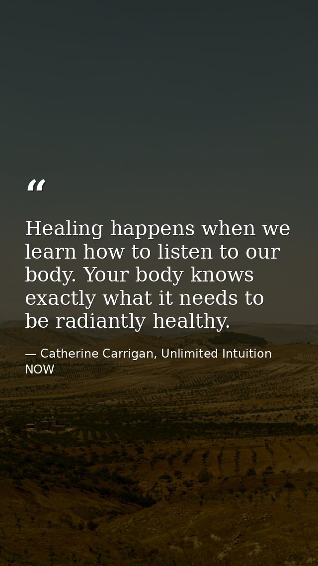 Healing happens when we learn how to listen to our body. Your body knows exactly what it needs to be radiantly healthy. — Catherine Carrigan, Unlimited Intuition NOW