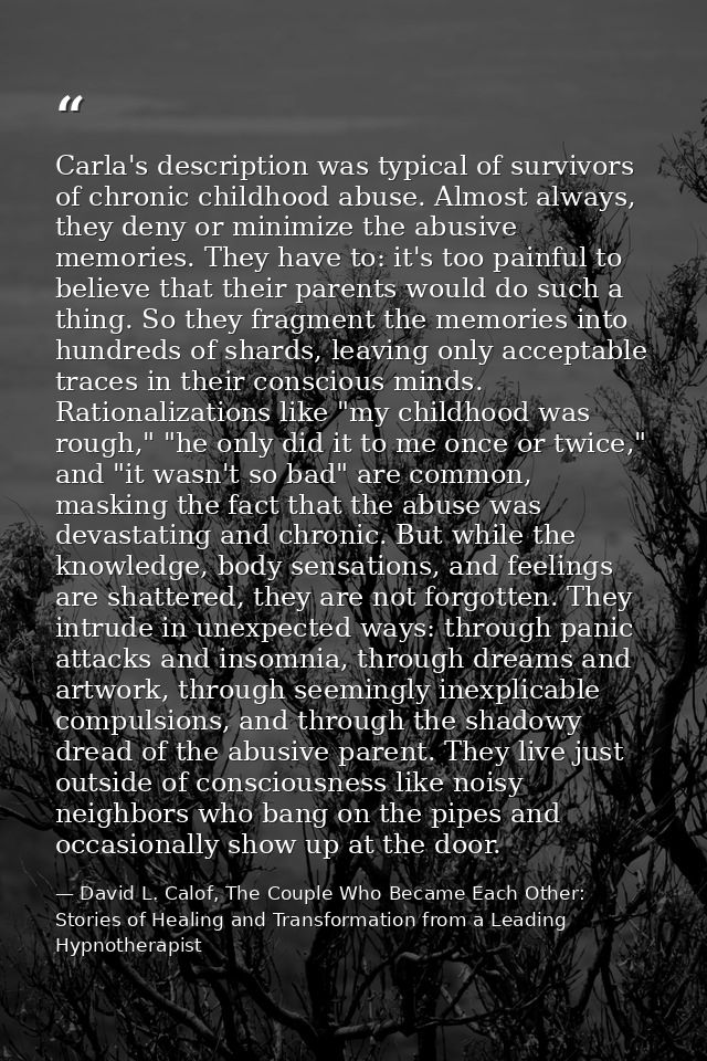Carla's description was typical of survivors of chronic childhood abuse. Almost always, they deny or minimize the abusiv — David L. Calof, The Couple Who Became Each Other: Stories of Healing and Transformation from a Leading Hypnotherapist