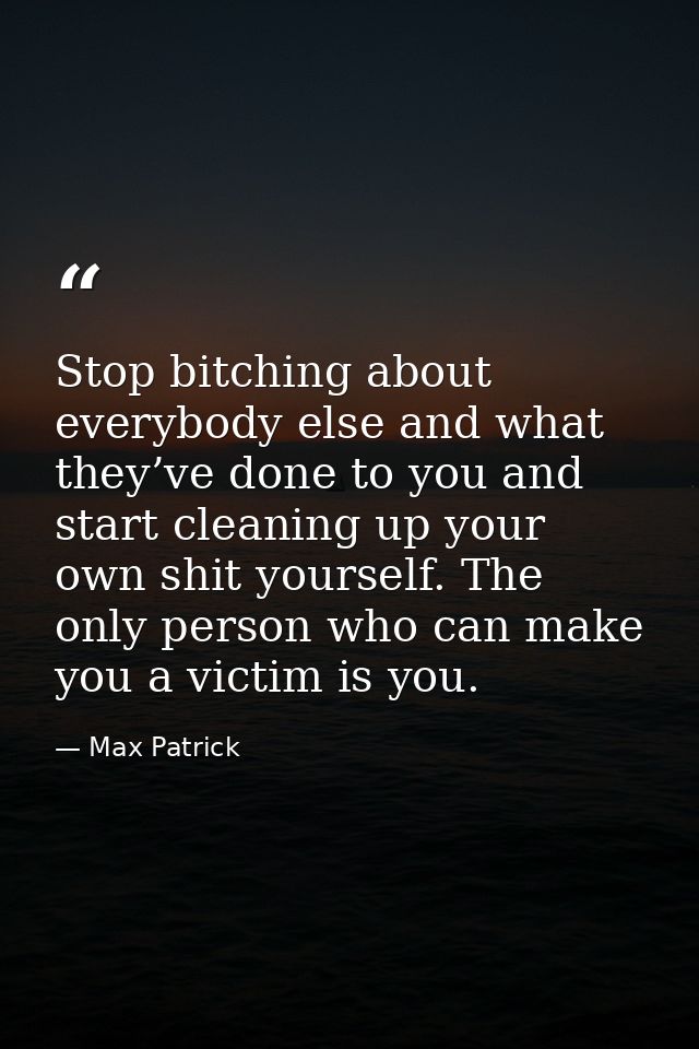 Stop bitching about everybody else and what they’ve done to you and start cleaning up your own shit yourself. The only p — Max Patrick