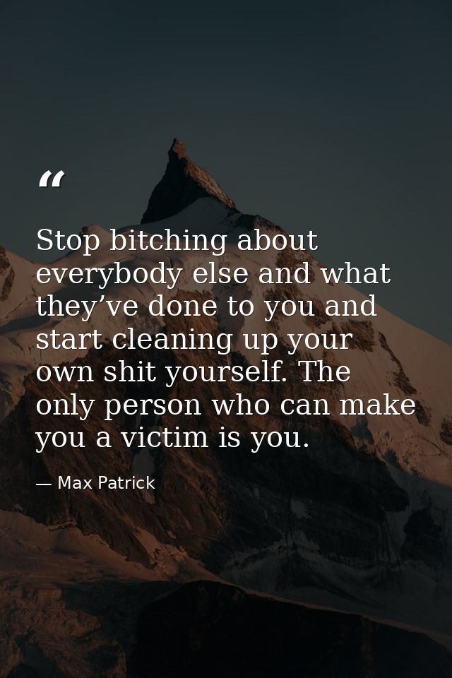 Stop bitching about everybody else and what they’ve done to you and start cleaning up your own shit yourself. The only p — Max Patrick
