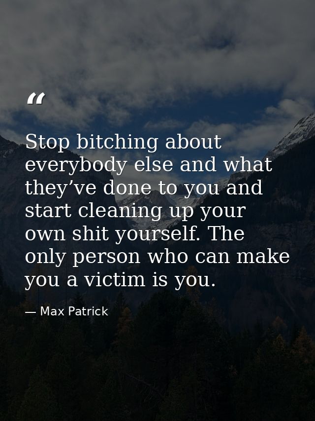 Stop bitching about everybody else and what they’ve done to you and start cleaning up your own shit yourself. The only p — Max Patrick