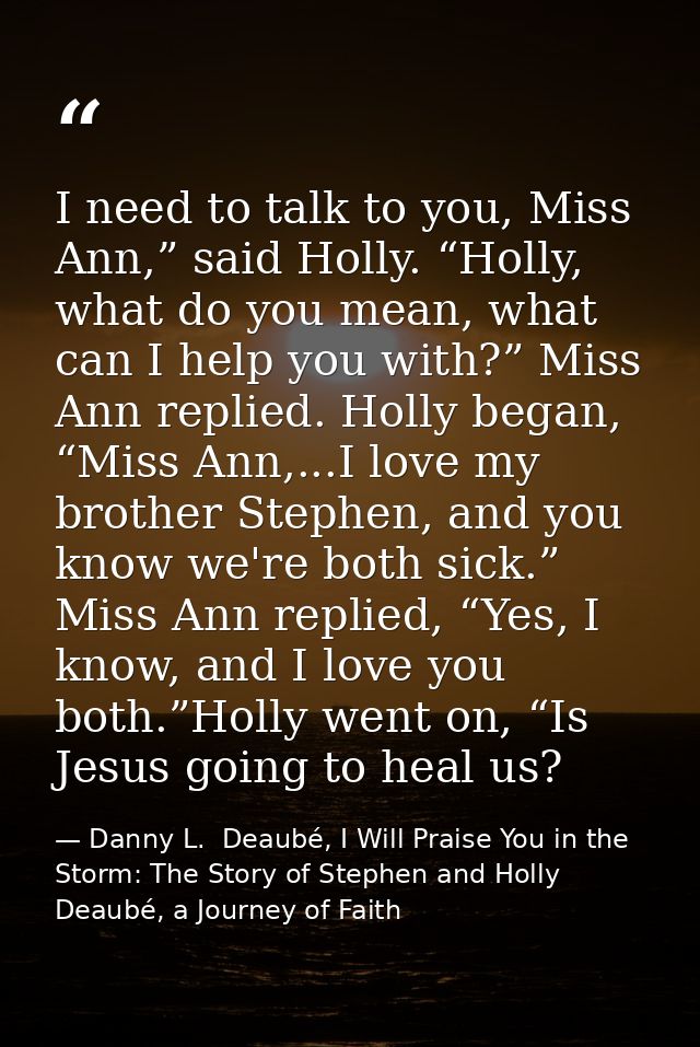 I need to talk to you, Miss Ann,” said Holly. “Holly, what do you mean, what can I help you with?” Miss Ann replied. Hol — Danny L.  Deaubé, I Will Praise You in the Storm: The Story of Stephen and Holly Deaubé, a Journey of Faith