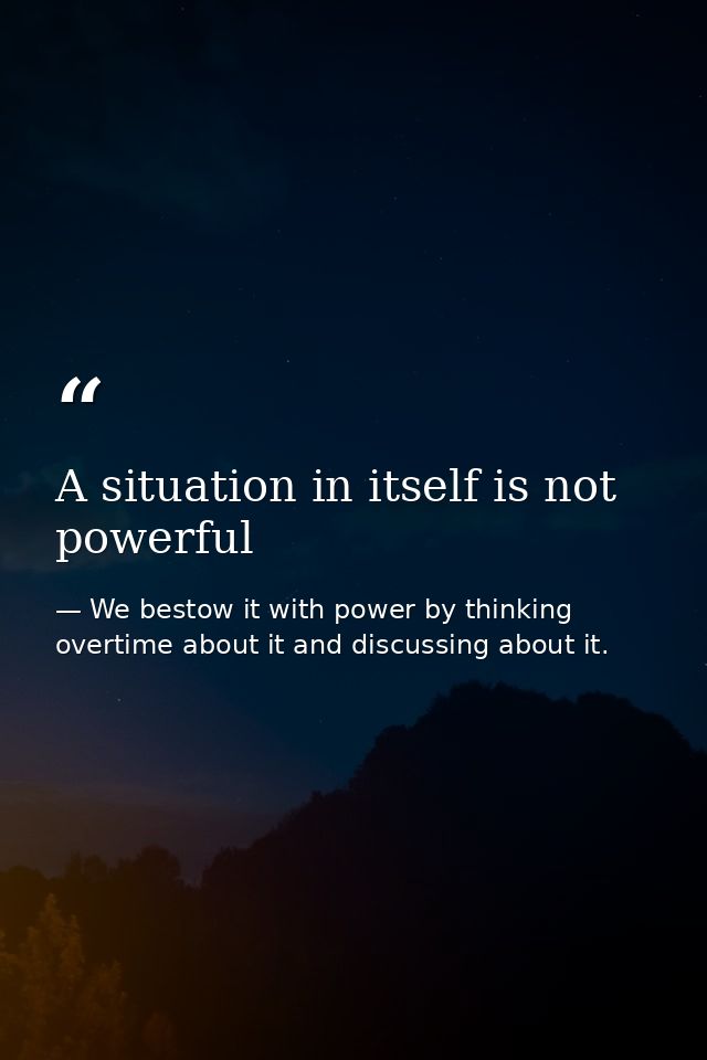 A situation in itself is not powerful — We bestow it with power by thinking overtime about it and discussing about it.