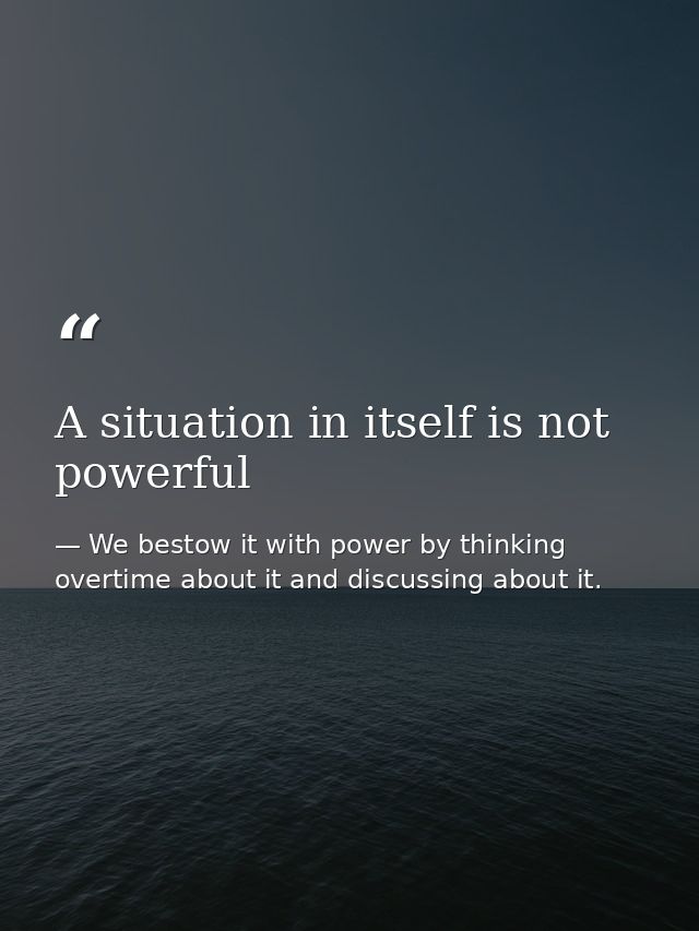 A situation in itself is not powerful — We bestow it with power by thinking overtime about it and discussing about it.