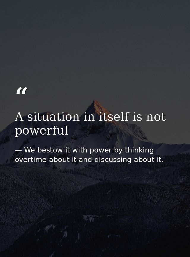 A situation in itself is not powerful — We bestow it with power by thinking overtime about it and discussing about it.