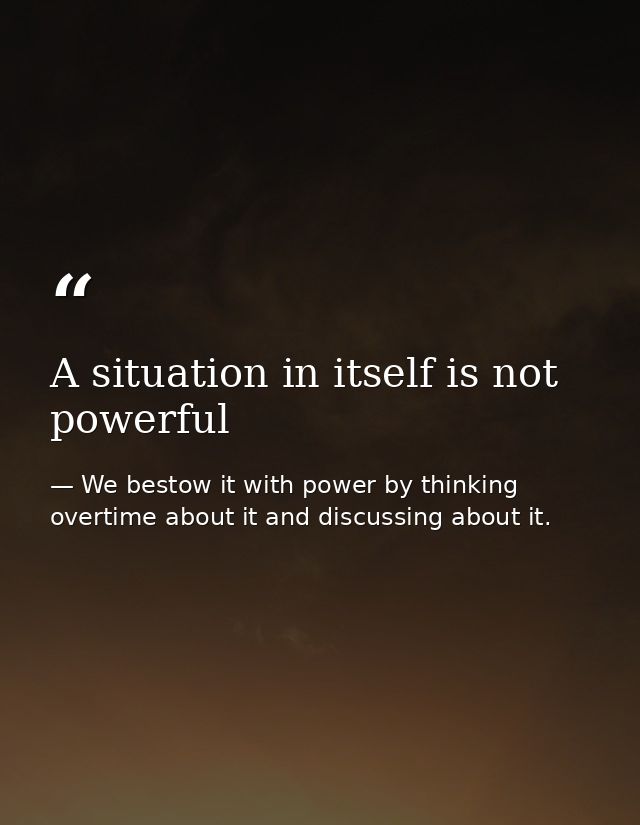 A situation in itself is not powerful — We bestow it with power by thinking overtime about it and discussing about it.