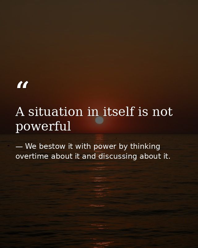 A situation in itself is not powerful — We bestow it with power by thinking overtime about it and discussing about it.
