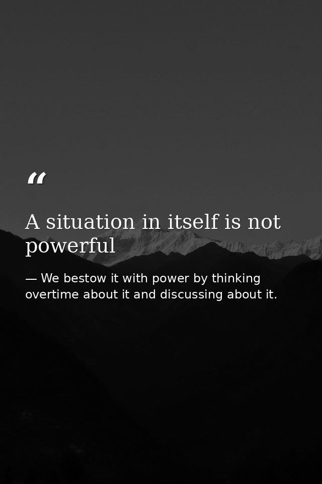 A situation in itself is not powerful — We bestow it with power by thinking overtime about it and discussing about it.