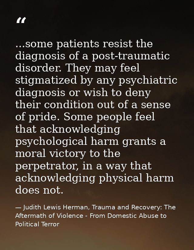 ...some patients resist the diagnosis of a post-traumatic disorder. They may feel stigmatized by any psychiatric diagnos — Judith Lewis Herman, Trauma and Recovery: The Aftermath of Violence - From Domestic Abuse to Political Terror