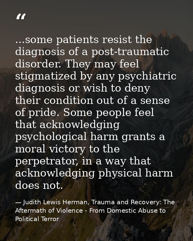 ...some patients resist the diagnosis of a post-traumatic disorder. They may feel stigmatized by any psychiatric diagnos — Judith Lewis Herman, Trauma and Recovery: The Aftermath of Violence - From Domestic Abuse to Political Terror