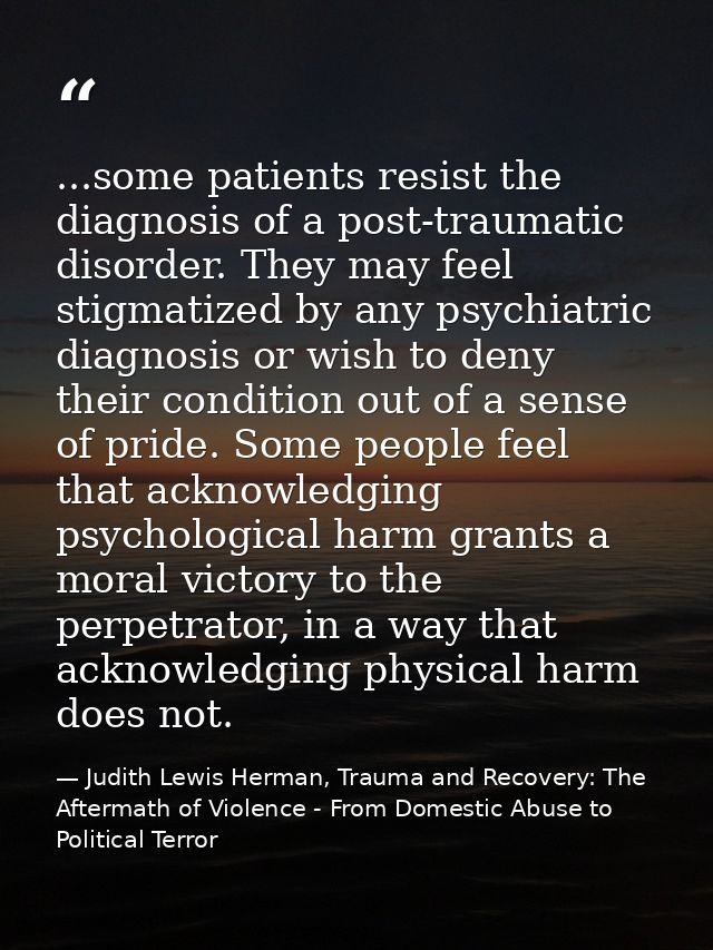 ...some patients resist the diagnosis of a post-traumatic disorder. They may feel stigmatized by any psychiatric diagnos — Judith Lewis Herman, Trauma and Recovery: The Aftermath of Violence - From Domestic Abuse to Political Terror