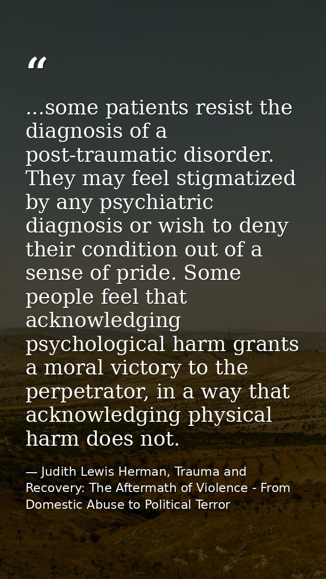 ...some patients resist the diagnosis of a post-traumatic disorder. They may feel stigmatized by any psychiatric diagnos — Judith Lewis Herman, Trauma and Recovery: The Aftermath of Violence - From Domestic Abuse to Political Terror