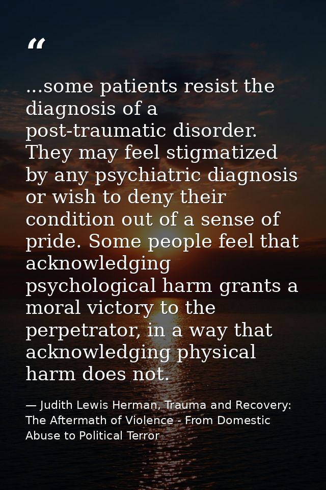 ...some patients resist the diagnosis of a post-traumatic disorder. They may feel stigmatized by any psychiatric diagnos — Judith Lewis Herman, Trauma and Recovery: The Aftermath of Violence - From Domestic Abuse to Political Terror