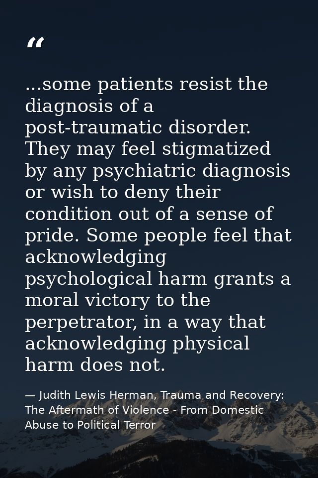 ...some patients resist the diagnosis of a post-traumatic disorder. They may feel stigmatized by any psychiatric diagnos — Judith Lewis Herman, Trauma and Recovery: The Aftermath of Violence - From Domestic Abuse to Political Terror