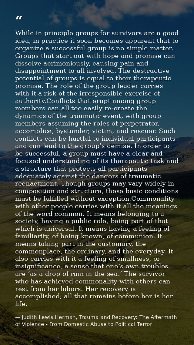 While in principle groups for survivors are a good idea, in practice it soon becomes apparent that to organize a success — Judith Lewis Herman, Trauma and Recovery: The Aftermath of Violence - From Domestic Abuse to Political Terror