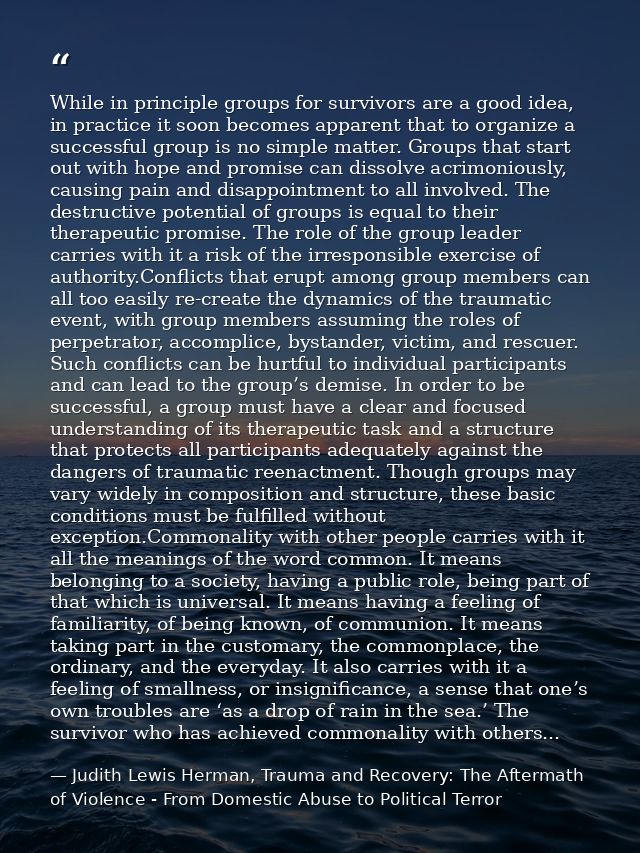 While in principle groups for survivors are a good idea, in practice it soon becomes apparent that to organize a success — Judith Lewis Herman, Trauma and Recovery: The Aftermath of Violence - From Domestic Abuse to Political Terror