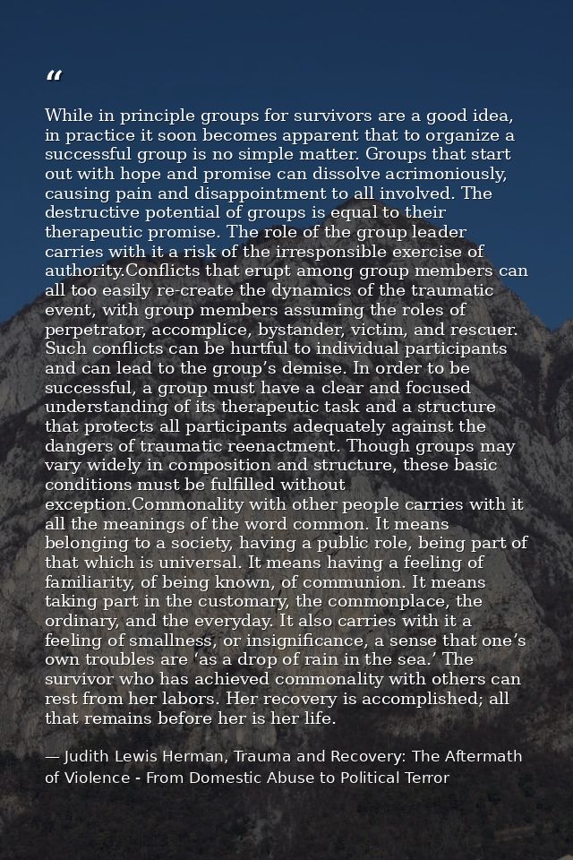 While in principle groups for survivors are a good idea, in practice it soon becomes apparent that to organize a success — Judith Lewis Herman, Trauma and Recovery: The Aftermath of Violence - From Domestic Abuse to Political Terror