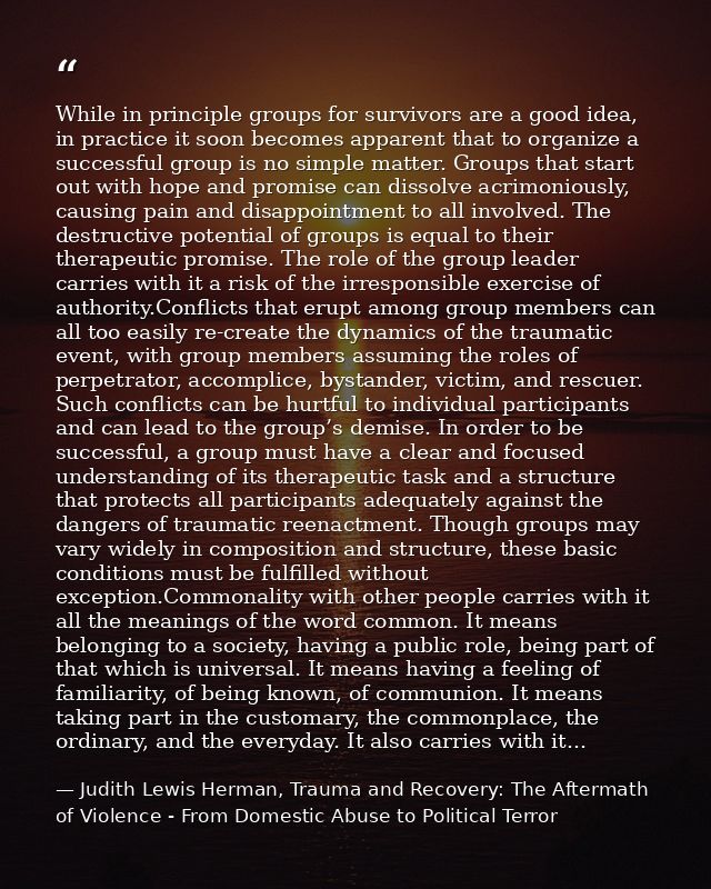 While in principle groups for survivors are a good idea, in practice it soon becomes apparent that to organize a success — Judith Lewis Herman, Trauma and Recovery: The Aftermath of Violence - From Domestic Abuse to Political Terror