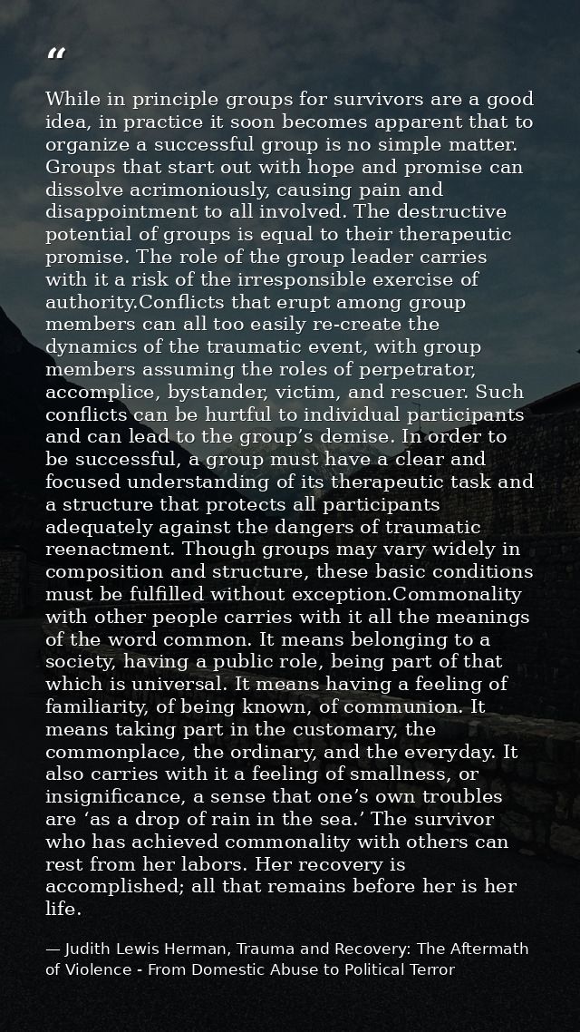 While in principle groups for survivors are a good idea, in practice it soon becomes apparent that to organize a success — Judith Lewis Herman, Trauma and Recovery: The Aftermath of Violence - From Domestic Abuse to Political Terror