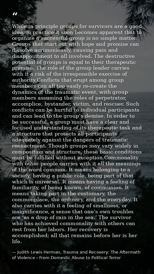 While in principle groups for survivors are a good idea, in practice it soon becomes apparent that to organize a success — Judith Lewis Herman, Trauma and Recovery: The Aftermath of Violence - From Domestic Abuse to Political Terror