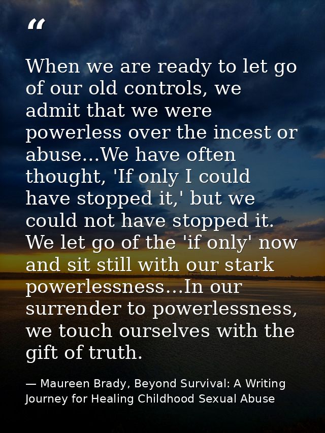When we are ready to let go of our old controls, we admit that we were powerless over the incest or abuse...We have ofte — Maureen Brady, Beyond Survival: A Writing Journey for Healing Childhood Sexual Abuse