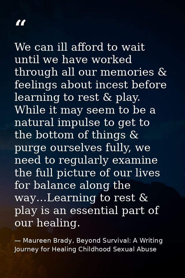 We can ill afford to wait until we have worked through all our memories & feelings about incest before learning to rest  — Maureen Brady, Beyond Survival: A Writing Journey for Healing Childhood Sexual Abuse