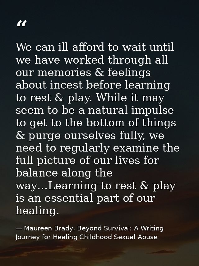 We can ill afford to wait until we have worked through all our memories & feelings about incest before learning to rest  — Maureen Brady, Beyond Survival: A Writing Journey for Healing Childhood Sexual Abuse