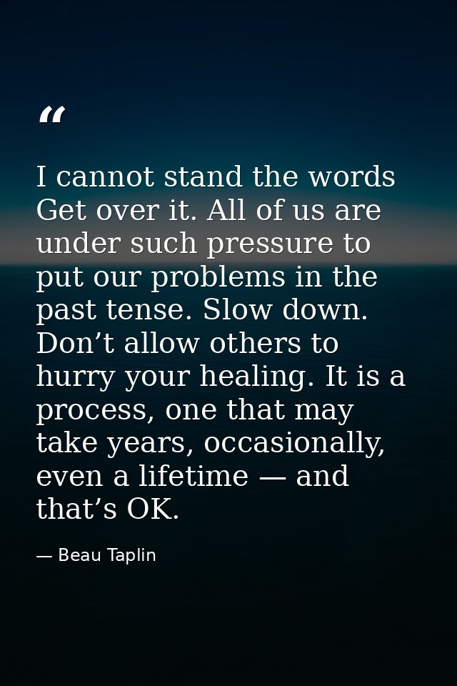 I cannot stand the words Get over it. All of us are under such pressure to put our problems in the past tense. Slow down — Beau Taplin