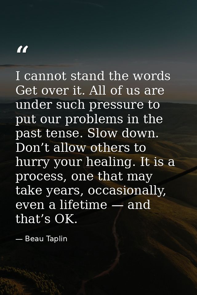I cannot stand the words Get over it. All of us are under such pressure to put our problems in the past tense. Slow down — Beau Taplin